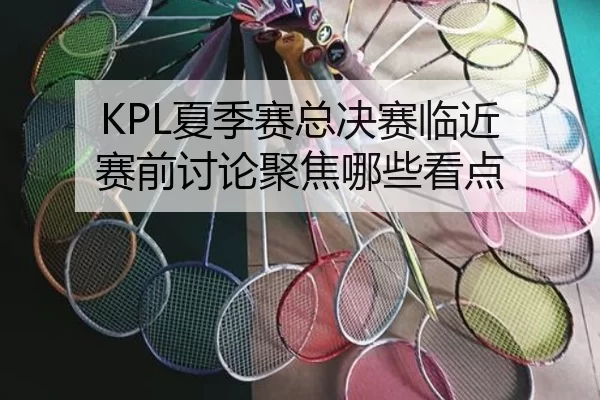 KPL夏季赛总决赛临近 赛前讨论聚焦哪些看点